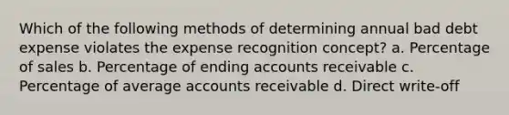 Which of the following methods of determining annual bad debt expense violates the expense recognition concept? a. Percentage of sales b. Percentage of ending accounts receivable c. Percentage of average accounts receivable d. Direct write-off