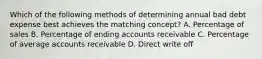 Which of the following methods of determining annual bad debt expense best achieves the matching concept? A. Percentage of sales B. Percentage of ending accounts receivable C. Percentage of average accounts receivable D. Direct write off