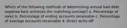 Which of the following methods of determining annual bad debt expense best achieves the matching concept? a. Percentage of sales b. Percentage of ending accounts receivable c. Percentage of average accounts receivable d. Direct write-off