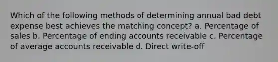 Which of the following methods of determining annual bad debt expense best achieves the matching concept? a. Percentage of sales b. Percentage of ending accounts receivable c. Percentage of average accounts receivable d. Direct write-off