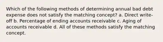 Which of the following methods of determining annual bad debt expense does not satisfy the matching concept? a. Direct write-off b. Percentage of ending accounts receivable c. Aging of accounts receivable d. All of these methods satisfy the matching concept.