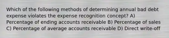 Which of the following methods of determining annual bad debt expense violates the expense recognition concept? A) Percentage of ending accounts receivable B) Percentage of sales C) Percentage of average accounts receivable D) Direct write-off