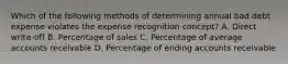 Which of the following methods of determining annual bad debt expense violates the expense recognition concept? A. Direct write-off B. Percentage of sales C. Percentage of average accounts receivable D. Percentage of ending accounts receivable