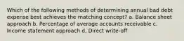 Which of the following methods of determining annual bad debt expense best achieves the matching concept? a. Balance sheet approach b. Percentage of average accounts receivable c. Income statement approach d. Direct write-off