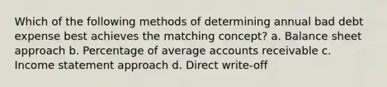 Which of the following methods of determining annual bad debt expense best achieves the matching concept? a. Balance sheet approach b. Percentage of average accounts receivable c. Income statement approach d. Direct write-off