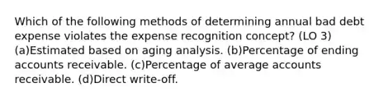 Which of the following methods of determining annual bad debt expense violates the expense recognition concept? (LO 3) (a)Estimated based on aging analysis. (b)Percentage of ending accounts receivable. (c)Percentage of average accounts receivable. (d)Direct write-off.