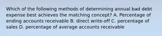 Which of the following methods of determining annual bad debt expense best achieves the matching concept? A. Percentage of ending accounts receivable B. direct write-off C. percentage of sales D. percentage of average accounts receivable