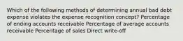 Which of the following methods of determining annual bad debt expense violates the expense recognition concept? Percentage of ending accounts receivable Percentage of average accounts receivable Percentage of sales Direct write-off