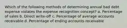 Which of the following methods of determining annual bad debt expense violates the expense recognition concept? a. Percentage of sales b. Direct write-off c. Percentage of average accounts receivable d. Percentage of ending accounts receivable