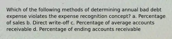 Which of the following methods of determining annual bad debt expense violates the expense recognition concept? a. Percentage of sales b. Direct write-off c. Percentage of average accounts receivable d. Percentage of ending accounts receivable