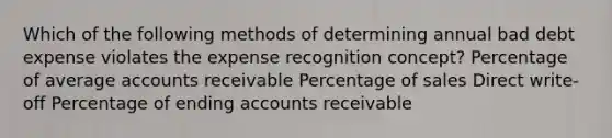 Which of the following methods of determining annual bad debt expense violates the expense recognition concept? Percentage of average accounts receivable Percentage of sales Direct write-off Percentage of ending accounts receivable