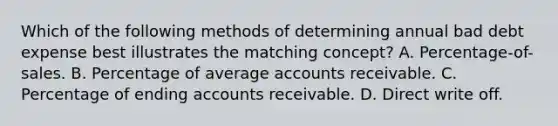 Which of the following methods of determining annual bad debt expense best illustrates the matching concept? A. Percentage-of-sales. B. Percentage of average accounts receivable. C. Percentage of ending accounts receivable. D. Direct write off.