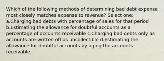 Which of the following methods of determining bad debt expense most closely matches expense to revenue? Select one: a.Charging bad debts with percentage of sales for that period b.Estimating the allowance for doubtful accounts as a percentage of accounts receivable c.Charging bad debts only as accounts are written off as uncollectible d.Estimating the allowance for doubtful accounts by aging the accounts receivable