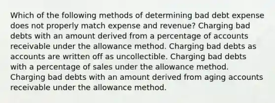 Which of the following methods of determining bad debt expense does not properly match expense and revenue? Charging bad debts with an amount derived from a percentage of accounts receivable under the allowance method. Charging bad debts as accounts are written off as uncollectible. Charging bad debts with a percentage of sales under the allowance method. Charging bad debts with an amount derived from aging accounts receivable under the allowance method.