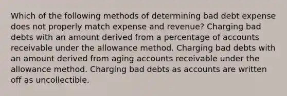 Which of the following methods of determining bad debt expense does not properly match expense and revenue? Charging bad debts with an amount derived from a percentage of accounts receivable under the allowance method. Charging bad debts with an amount derived from aging accounts receivable under the allowance method. Charging bad debts as accounts are written off as uncollectible.