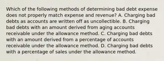 Which of the following methods of determining bad debt expense does not properly match expense and revenue? A. Charging bad debts as accounts are written off as uncollectible. B. Charging bad debts with an amount derived from aging accounts receivable under the allowance method. C. Charging bad debts with an amount derived from a percentage of accounts receivable under the allowance method. D. Charging bad debts with a percentage of sales under the allowance method.