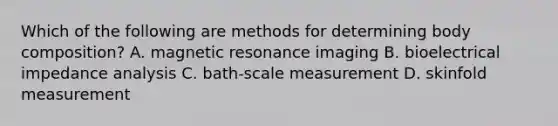 Which of the following are methods for determining body composition? A. magnetic resonance imaging B. bioelectrical impedance analysis C. bath-scale measurement D. skinfold measurement