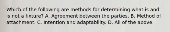 Which of the following are methods for determining what is and is not a fixture? A. Agreement between the parties. B. Method of attachment. C. Intention and adaptability. D. All of the above.