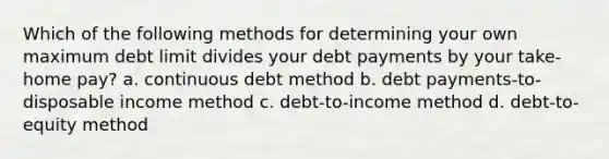 Which of the following methods for determining your own maximum debt limit divides your debt payments by your take-home pay? a. continuous debt method b. debt payments-to-disposable income method c. debt-to-income method d. debt-to-equity method