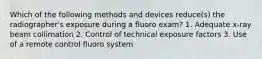 Which of the following methods and devices reduce(s) the radiographer's exposure during a fluoro exam? 1. Adequate x-ray beam collimation 2. Control of technical exposure factors 3. Use of a remote control fluoro system