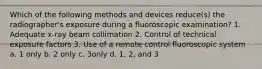 Which of the following methods and devices reduce(s) the radiographer's exposure during a fluoroscopic examination? 1. Adequate x-ray beam collimation 2. Control of technical exposure factors 3. Use of a remote control fluoroscopic system a. 1 only b. 2 only c. 3only d. 1, 2, and 3