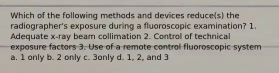 Which of the following methods and devices reduce(s) the radiographer's exposure during a fluoroscopic examination? 1. Adequate x-ray beam collimation 2. Control of technical exposure factors 3. Use of a remote control fluoroscopic system a. 1 only b. 2 only c. 3only d. 1, 2, and 3