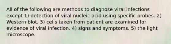 All of the following are methods to diagnose viral infections except 1) detection of viral nucleic acid using specific probes. 2) Western blot. 3) cells taken from patient are examined for evidence of viral infection. 4) signs and symptoms. 5) the light microscope.