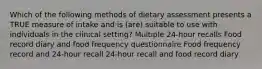 Which of the following methods of dietary assessment presents a TRUE measure of intake and is (are) suitable to use with individuals in the clinical setting? Multiple 24-hour recalls Food record diary and food frequency questionnaire Food frequency record and 24-hour recall 24-hour recall and food record diary