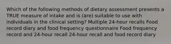 Which of the following methods of dietary assessment presents a TRUE measure of intake and is (are) suitable to use with individuals in the clinical setting? Multiple 24-hour recalls Food record diary and food frequency questionnaire Food frequency record and 24-hour recall 24-hour recall and food record diary