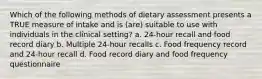 Which of the following methods of dietary assessment presents a TRUE measure of intake and is (are) suitable to use with individuals in the clinical setting? a. 24-hour recall and food record diary b. Multiple 24-hour recalls c. Food frequency record and 24-hour recall d. Food record diary and food frequency questionnaire