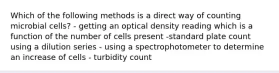 Which of the following methods is a direct way of counting microbial cells? - getting an optical density reading which is a function of the number of cells present -standard plate count using a dilution series - using a spectrophotometer to determine an increase of cells - turbidity count