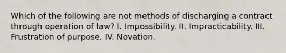 Which of the following are not methods of discharging a contract through operation of law? I. Impossibility. II. Impracticability. III. Frustration of purpose. IV. Novation.