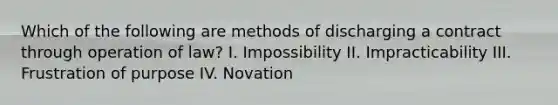 Which of the following are methods of discharging a contract through operation of law? I. Impossibility II. Impracticability III. Frustration of purpose IV. Novation