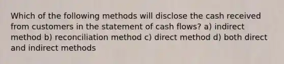 Which of the following methods will disclose the cash received from customers in the statement of cash flows? a) indirect method b) reconciliation method c) direct method d) both direct and indirect methods