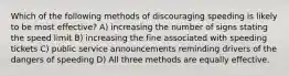 Which of the following methods of discouraging speeding is likely to be most effective? A) increasing the number of signs stating the speed limit B) increasing the fine associated with speeding tickets C) public service announcements reminding drivers of the dangers of speeding D) All three methods are equally effective.