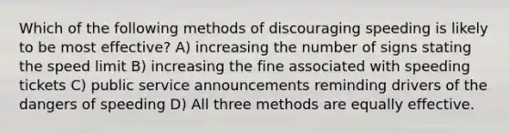 Which of the following methods of discouraging speeding is likely to be most effective? A) increasing the number of signs stating the speed limit B) increasing the fine associated with speeding tickets C) public service announcements reminding drivers of the dangers of speeding D) All three methods are equally effective.