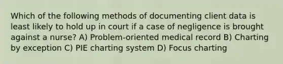 Which of the following methods of documenting client data is least likely to hold up in court if a case of negligence is brought against a nurse? A) Problem-oriented medical record B) Charting by exception C) PIE charting system D) Focus charting