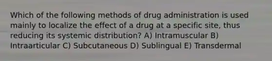 Which of the following methods of drug administration is used mainly to localize the effect of a drug at a specific site, thus reducing its systemic distribution? A) Intramuscular B) Intraarticular C) Subcutaneous D) Sublingual E) Transdermal