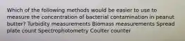 Which of the following methods would be easier to use to measure the concentration of bacterial contamination in peanut butter? Turbidity measurements Biomass measurements Spread plate count Spectrophotometry Coulter counter