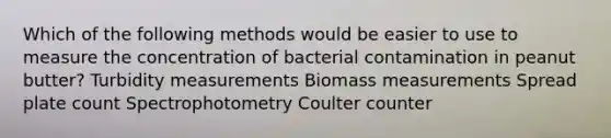 Which of the following methods would be easier to use to measure the concentration of bacterial contamination in peanut butter? Turbidity measurements Biomass measurements Spread plate count Spectrophotometry Coulter counter