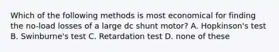 Which of the following methods is most economical for finding the no-load losses of a large dc shunt motor? A. Hopkinson's test B. Swinburne's test C. Retardation test D. none of these