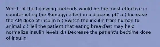 Which of the following methods would be the most effective in counteracting the Somogyi effect in a diabetic pt? a.) Increase the AM dose of insulin b.) Switch the insulin from human to animal c.) Tell the patient that eating breakfast may help normalize insulin levels d.) Decrease the patient's bedtime dose of insulin