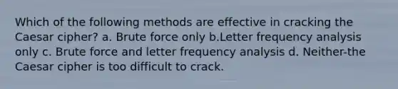 Which of the following methods are effective in cracking the Caesar cipher? a. Brute force only b.Letter frequency analysis only c. Brute force and letter frequency analysis d. Neither-the Caesar cipher is too difficult to crack.