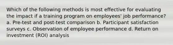 Which of the following methods is most effective for evaluating the impact if a training program on employees' job performance? a. Pre-test and post-test comparison b. Participant satisfaction surveys c. Observation of employee performance d. Return on investment (ROI) analysis