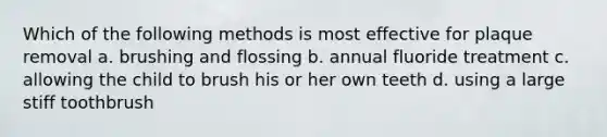 Which of the following methods is most effective for plaque removal a. brushing and flossing b. annual fluoride treatment c. allowing the child to brush his or her own teeth d. using a large stiff toothbrush