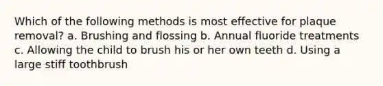 Which of the following methods is most effective for plaque removal? a. Brushing and flossing b. Annual fluoride treatments c. Allowing the child to brush his or her own teeth d. Using a large stiff toothbrush