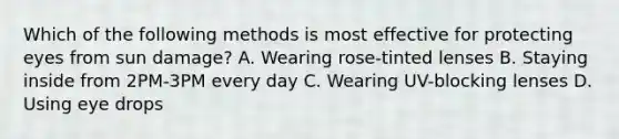 Which of the following methods is most effective for protecting eyes from sun damage? A. Wearing rose-tinted lenses B. Staying inside from 2PM-3PM every day C. Wearing UV-blocking lenses D. Using eye drops