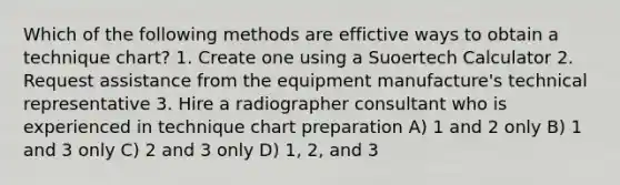 Which of the following methods are effictive ways to obtain a technique chart? 1. Create one using a Suoertech Calculator 2. Request assistance from the equipment manufacture's technical representative 3. Hire a radiographer consultant who is experienced in technique chart preparation A) 1 and 2 only B) 1 and 3 only C) 2 and 3 only D) 1, 2, and 3