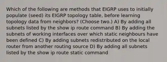 Which of the following are methods that EIGRP uses to initially populate (seed) its EIGRP topology table, before learning topology data from neighbors? (Choose two.) A) By adding all subnets listed by the show ip route command B) By adding the subnets of working interfaces over which static neighbours have been defined C) By adding subnets redistributed on the local router from another routing source D) By adding all subnets listed by the show ip route static command