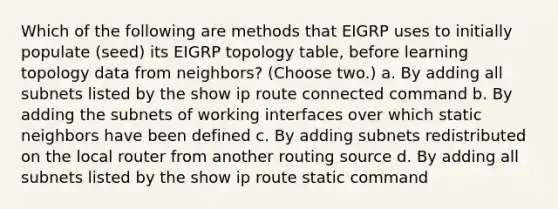 Which of the following are methods that EIGRP uses to initially populate (seed) its EIGRP topology table, before learning topology data from neighbors? (Choose two.) a. By adding all subnets listed by the show ip route connected command b. By adding the subnets of working interfaces over which static neighbors have been defined c. By adding subnets redistributed on the local router from another routing source d. By adding all subnets listed by the show ip route static command